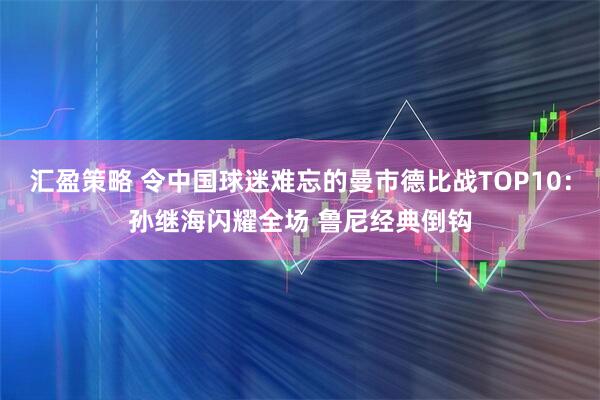 汇盈策略 令中国球迷难忘的曼市德比战TOP10：孙继海闪耀全场 鲁尼经典倒钩