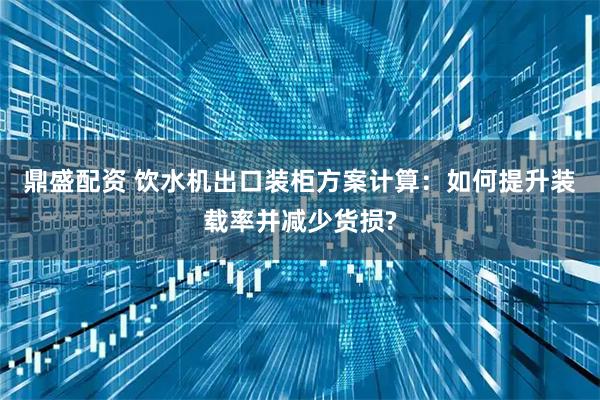 鼎盛配资 饮水机出口装柜方案计算：如何提升装载率并减少货损?