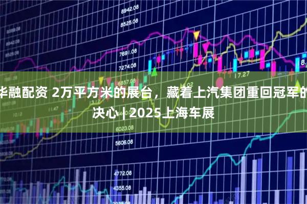 华融配资 2万平方米的展台，藏着上汽集团重回冠军的决心 | 2025上海车展