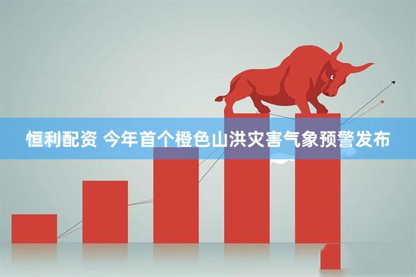 恒利配资 今年首个橙色山洪灾害气象预警发布