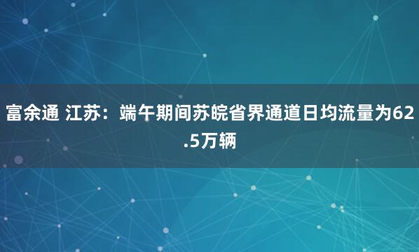富余通 江苏：端午期间苏皖省界通道日均流量为62.5万辆