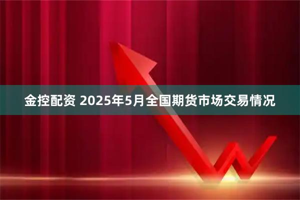 金控配资 2025年5月全国期货市场交易情况