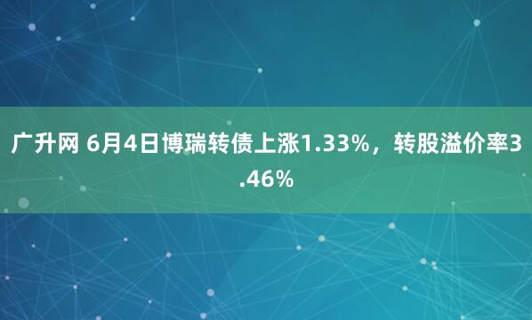 广升网 6月4日博瑞转债上涨1.33%，转股溢价率3.46%