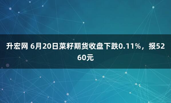 升宏网 6月20日菜籽期货收盘下跌0.11%，报5260元