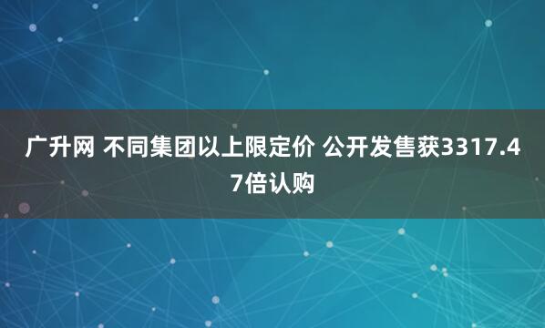 广升网 不同集团以上限定价 公开发售获3317.47倍认购