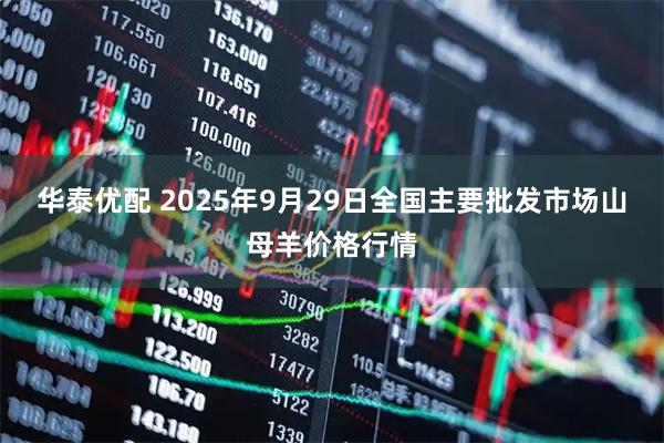 华泰优配 2025年9月29日全国主要批发市场山母羊价格行情