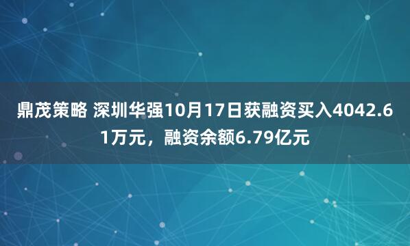 鼎茂策略 深圳华强10月17日获融资买入4042.61万元，融资余额6.79亿元