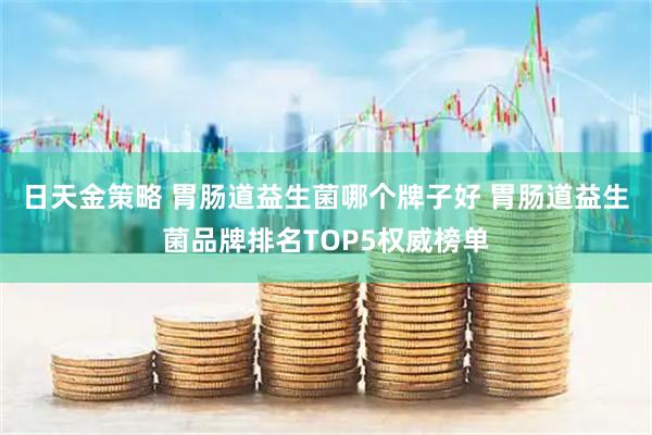日天金策略 胃肠道益生菌哪个牌子好 胃肠道益生菌品牌排名TOP5权威榜单
