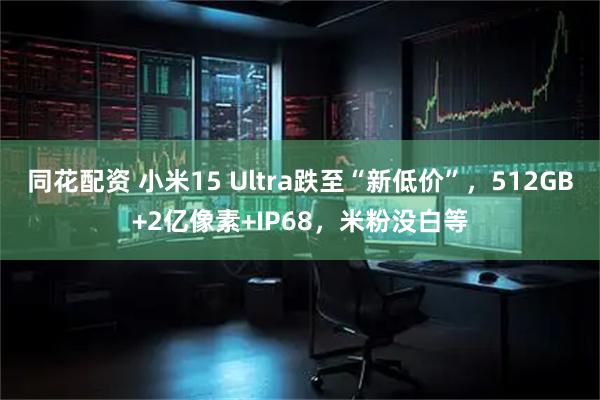 同花配资 小米15 Ultra跌至“新低价”，512GB+2亿像素+IP68，米粉没白等