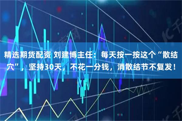 精选期货配资 刘建博主任：每天按一按这个“散结穴”，坚持30天，不花一分钱，消散结节不复发！