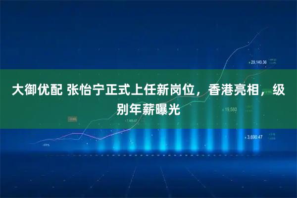 大御优配 张怡宁正式上任新岗位，香港亮相，级别年薪曝光