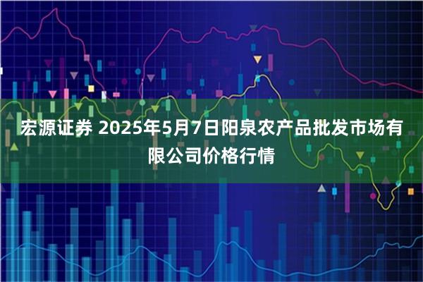 宏源证券 2025年5月7日阳泉农产品批发市场有限公司价格行情