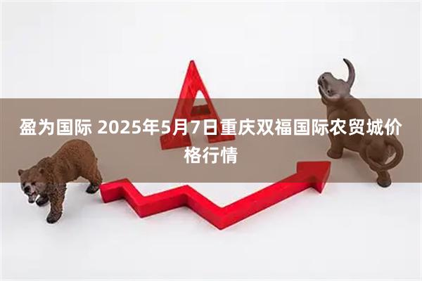盈为国际 2025年5月7日重庆双福国际农贸城价格行情