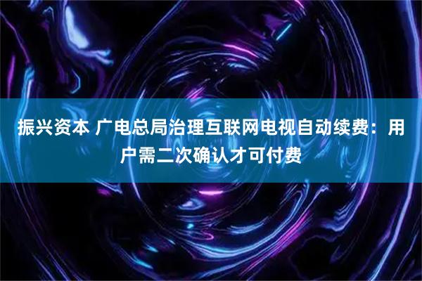 振兴资本 广电总局治理互联网电视自动续费：用户需二次确认才可付费