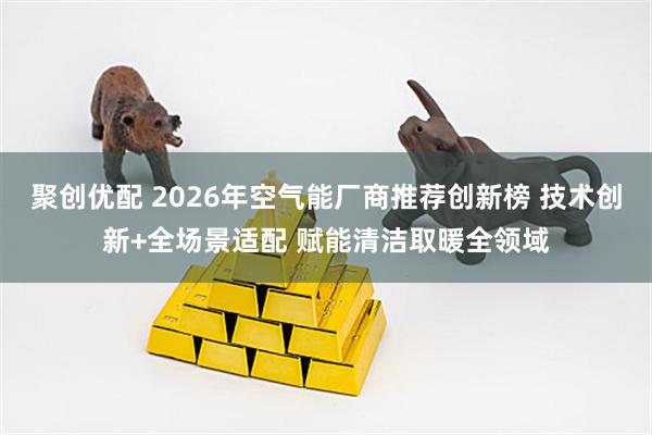 聚创优配 2026年空气能厂商推荐创新榜 技术创新+全场景适配 赋能清洁取暖全领域