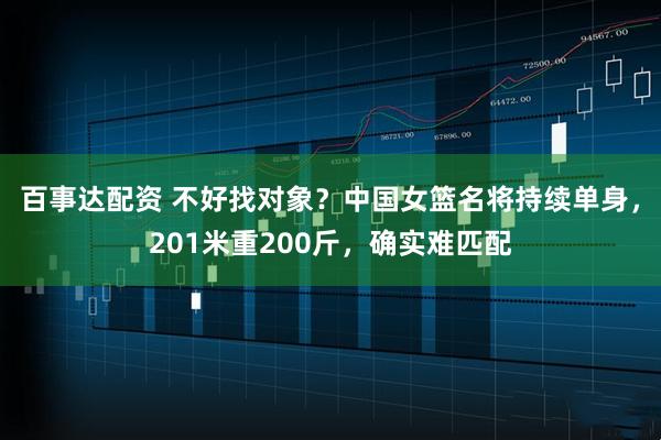 百事达配资 不好找对象？中国女篮名将持续单身，201米重200斤，确实难匹配