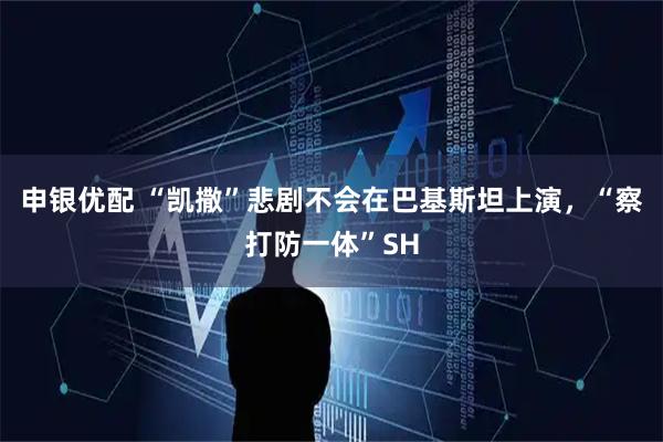 申银优配 “凯撒”悲剧不会在巴基斯坦上演，“察打防一体”SH