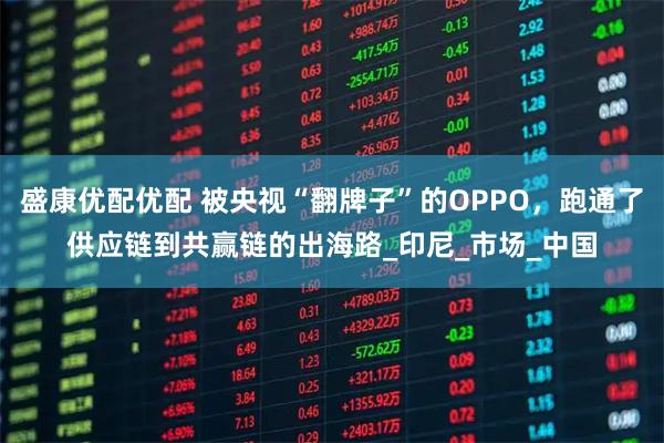 盛康优配优配 被央视“翻牌子”的OPPO，跑通了供应链到共赢链的出海路_印尼_市场_中国