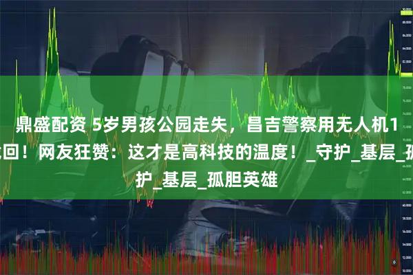 鼎盛配资 5岁男孩公园走失，昌吉警察用无人机10分钟找回！网友狂赞：这才是高科技的温度！_守护_基层_孤胆英雄