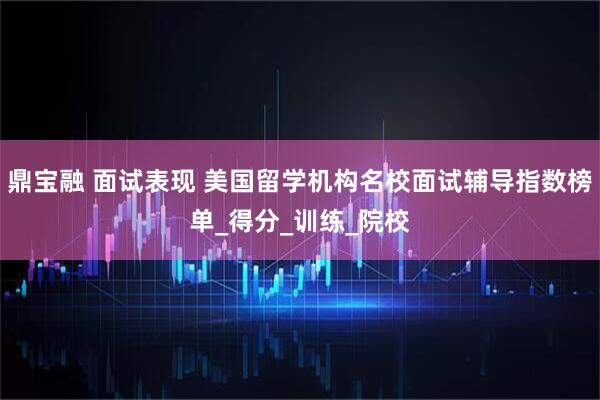 鼎宝融 面试表现 美国留学机构名校面试辅导指数榜单_得分_训练_院校