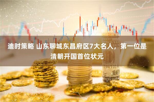 迪时策略 山东聊城东昌府区7大名人，第一位是清朝开国首位状元